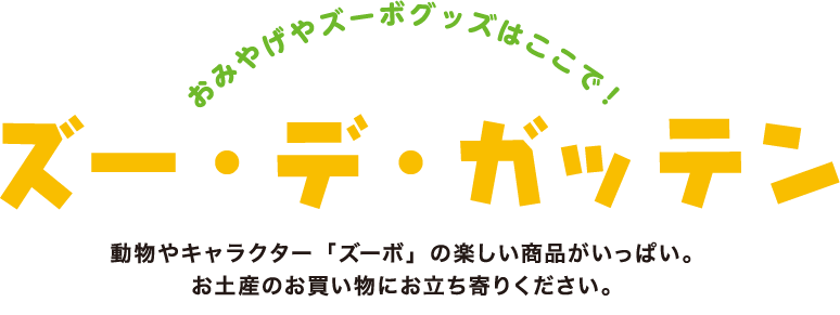 おみやげやズーボグッズはここで！ズー・デ・ガッテン　動物やキャラクター「ズーボ」の楽しい商品がいっぱい。お土産のお買い物にお立ち寄りください。